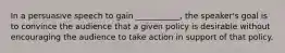 In a persuasive speech to gain ___________, the speaker's goal is to convince the audience that a given policy is desirable without encouraging the audience to take action in support of that policy.