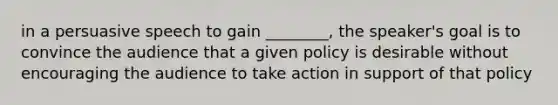 in a persuasive speech to gain ________, the speaker's goal is to convince the audience that a given policy is desirable without encouraging the audience to take action in support of that policy