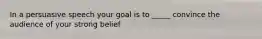 In a persuasive speech your goal is to _____ convince the audience of your strong belief