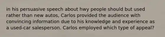 in his persuasive speech about hwy people should but used rather than new autos, Carlos provided the audience with convincing information due to his knowledge and experience as a used-car salesperson. Carlos employed which type of appeal?