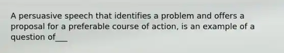 A persuasive speech that identifies a problem and offers a proposal for a preferable course of action, is an example of a question of___