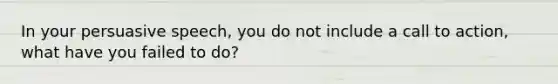 In your persuasive speech, you do not include a call to action, what have you failed to do?