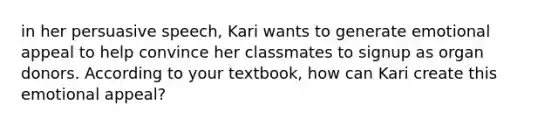 in her persuasive speech, Kari wants to generate emotional appeal to help convince her classmates to signup as organ donors. According to your textbook, how can Kari create this emotional appeal?