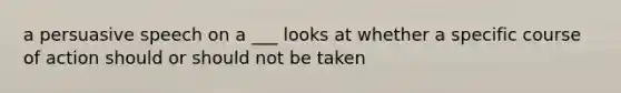 a persuasive speech on a ___ looks at whether a specific course of action should or should not be taken