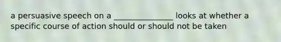 a persuasive speech on a _______________ looks at whether a specific course of action should or should not be taken