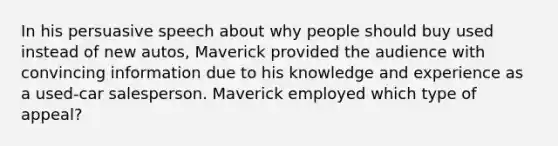 In his persuasive speech about why people should buy used instead of new autos, Maverick provided the audience with convincing information due to his knowledge and experience as a used-car salesperson. Maverick employed which type of appeal?