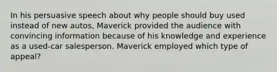 In his persuasive speech about why people should buy used instead of new autos, Maverick provided the audience with convincing information because of his knowledge and experience as a used-car salesperson. Maverick employed which type of appeal?