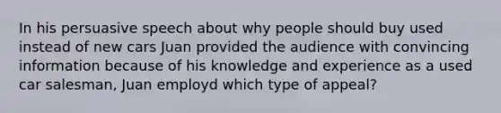 In his persuasive speech about why people should buy used instead of new cars Juan provided the audience with convincing information because of his knowledge and experience as a used car salesman, Juan employd which type of appeal?