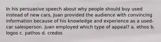 In his persuasive speech about why people should buy used instead of new cars, Juan provided the audience with convincing information because of his knowledge and experience as a used-car salesperson. Juan employed which type of appeal? a. ethos b. logos c. pathos d. credos