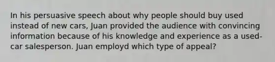 In his persuasive speech about why people should buy used instead of new cars, Juan provided the audience with convincing information because of his knowledge and experience as a used-car salesperson. Juan employd which type of appeal?