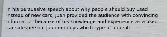 In his persuasive speech about why people should buy used instead of new cars, Juan provided the audience with convincing Information because of his knowledge and experience as a used-car salesperson. Juan employs which type of appeal?