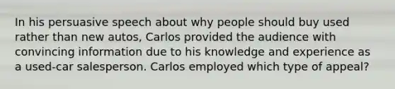 In his persuasive speech about why people should buy used rather than new autos, Carlos provided the audience with convincing information due to his knowledge and experience as a used-car salesperson. Carlos employed which type of appeal?