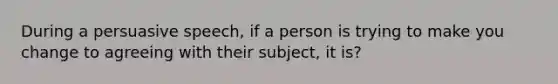 During a persuasive speech, if a person is trying to make you change to agreeing with their subject, it is?