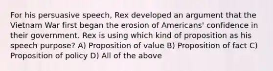 For his persuasive speech, Rex developed an argument that the Vietnam War first began the erosion of Americans' confidence in their government. Rex is using which kind of proposition as his speech purpose? A) Proposition of value B) Proposition of fact C) Proposition of policy D) All of the above