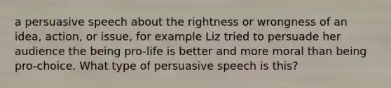 a persuasive speech about the rightness or wrongness of an idea, action, or issue, for example Liz tried to persuade her audience the being pro-life is better and more moral than being pro-choice. What type of persuasive speech is this?