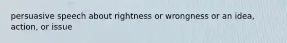 persuasive speech about rightness or wrongness or an idea, action, or issue