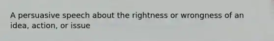 A persuasive speech about the rightness or wrongness of an idea, action, or issue