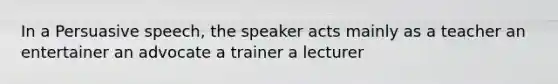 In a Persuasive speech, the speaker acts mainly as a teacher an entertainer an advocate a trainer a lecturer