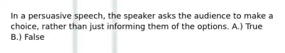 In a persuasive speech, the speaker asks the audience to make a choice, rather than just informing them of the options. A.) True B.) False