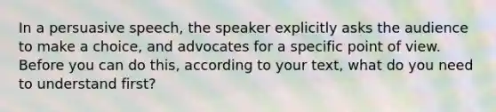 In a persuasive speech, the speaker explicitly asks the audience to make a choice, and advocates for a specific point of view. Before you can do this, according to your text, what do you need to understand first?