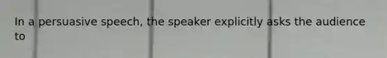 In a persuasive speech, the speaker explicitly asks the audience to