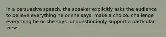 In a persuasive speech, the speaker explicitly asks the audience to believe everything he or she says. make a choice. challenge everything he or she says. unquestioningly support a particular view