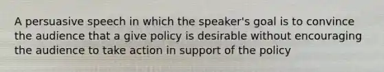 A persuasive speech in which the speaker's goal is to convince the audience that a give policy is desirable without encouraging the audience to take action in support of the policy