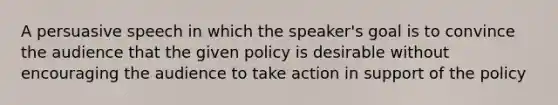 A persuasive speech in which the speaker's goal is to convince the audience that the given policy is desirable without encouraging the audience to take action in support of the policy