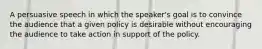 A persuasive speech in which the speaker's goal is to convince the audience that a given policy is desirable without encouraging the audience to take action in support of the policy.