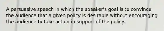 A persuasive speech in which the speaker's goal is to convince the audience that a given policy is desirable without encouraging the audience to take action in support of the policy.