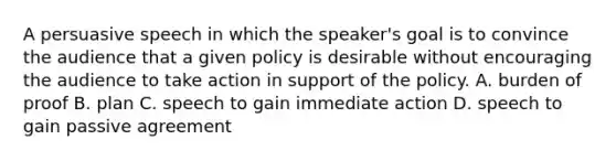 A persuasive speech in which the speaker's goal is to convince the audience that a given policy is desirable without encouraging the audience to take action in support of the policy. A. burden of proof B. plan C. speech to gain immediate action D. speech to gain passive agreement