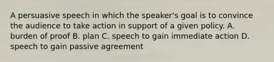 A persuasive speech in which the speaker's goal is to convince the audience to take action in support of a given policy. A. burden of proof B. plan C. speech to gain immediate action D. speech to gain passive agreement