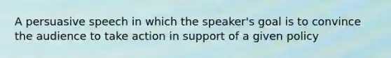 A persuasive speech in which the speaker's goal is to convince the audience to take action in support of a given policy