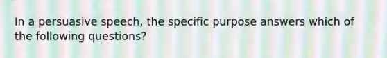 In a persuasive speech, the specific purpose answers which of the following questions?