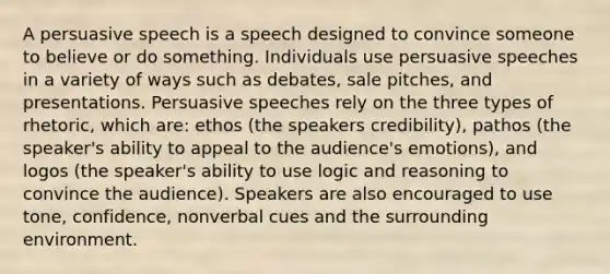 A persuasive speech is a speech designed to convince someone to believe or do something. Individuals use persuasive speeches in a variety of ways such as debates, sale pitches, and presentations. Persuasive speeches rely on the three types of rhetoric, which are: ethos (the speakers credibility), pathos (the speaker's ability to appeal to the audience's emotions), and logos (the speaker's ability to use logic and reasoning to convince the audience). Speakers are also encouraged to use tone, confidence, nonverbal cues and the surrounding environment.