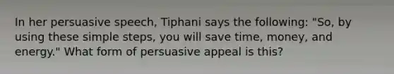 In her persuasive speech, Tiphani says the following: "So, by using these simple steps, you will save time, money, and energy." What form of persuasive appeal is this?