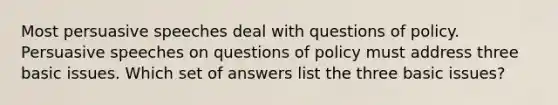 Most persuasive speeches deal with questions of policy. Persuasive speeches on questions of policy must address three basic issues. Which set of answers list the three basic issues?