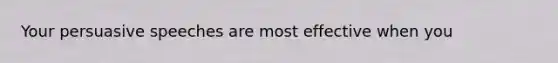 Your persuasive speeches are most effective when you