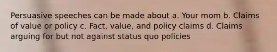 Persuasive speeches can be made about a. Your mom b. Claims of value or policy c. Fact, value, and policy claims d. Claims arguing for but not against status quo policies