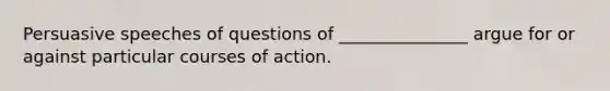 Persuasive speeches of questions of _______________ argue for or against particular courses of action.