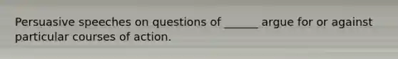 Persuasive speeches on questions of ______ argue for or against particular courses of action.