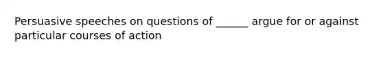 Persuasive speeches on questions of ______ argue for or against particular courses of action