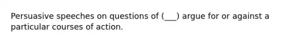 Persuasive speeches on questions of (___) argue for or against a particular courses of action.