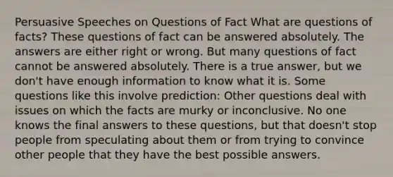 Persuasive Speeches on Questions of Fact What are questions of facts? These questions of fact can be answered absolutely. The answers are either right or wrong. But many questions of fact cannot be answered absolutely. There is a true answer, but we don't have enough information to know what it is. Some questions like this involve prediction: Other questions deal with issues on which the facts are murky or inconclusive. No one knows the final answers to these questions, but that doesn't stop people from speculating about them or from trying to convince other people that they have the best possible answers.