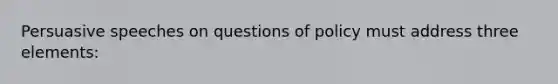 Persuasive speeches on questions of policy must address three elements: