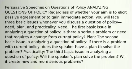 Persuasive Speeches on Questions of Policy ANALYZING QUESTIONS OF POLICY Regardless of whether your aim is to elicit passive agreement or to gain immediate action, you will face three basic issues whenever you discuss a question of policy— need, plan, and practicality. Need: The first basic issue in analyzing a question of policy: Is there a serious problem or need that requires a change from current policy? Plan: The second basic issue in analyzing a question of policy: If there is a problem with current policy, does the speaker have a plan to solve the problem? Practicality: The third basic issue in analyzing a question of policy: Will the speaker's plan solve the problem? Will it create new and more serious problems?