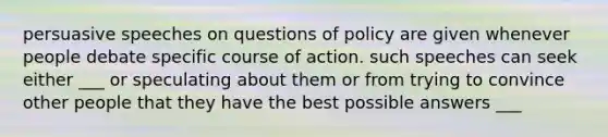 persuasive speeches on questions of policy are given whenever people debate specific course of action. such speeches can seek either ___ or speculating about them or from trying to convince other people that they have the best possible answers ___