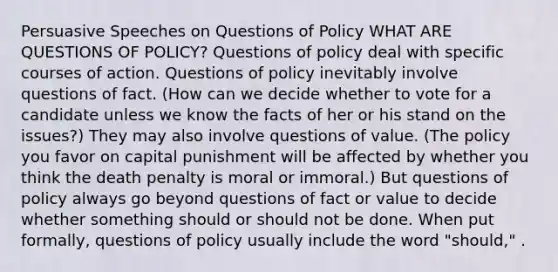 Persuasive Speeches on Questions of Policy WHAT ARE QUESTIONS OF POLICY? Questions of policy deal with specific courses of action. Questions of policy inevitably involve questions of fact. (How can we decide whether to vote for a candidate unless we know the facts of her or his stand on the issues?) They may also involve questions of value. (The policy you favor on capital punishment will be affected by whether you think the death penalty is moral or immoral.) But questions of policy always go beyond questions of fact or value to decide whether something should or should not be done. When put formally, questions of policy usually include the word "should," .