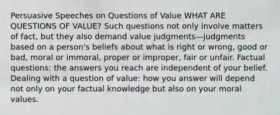 Persuasive Speeches on Questions of Value WHAT ARE QUESTIONS OF VALUE? Such questions not only involve matters of fact, but they also demand value judgments—judgments based on a person's beliefs about what is right or wrong, good or bad, moral or immoral, proper or improper, fair or unfair. Factual questions: the answers you reach are independent of your belief. Dealing with a question of value: how you answer will depend not only on your factual knowledge but also on your moral values.