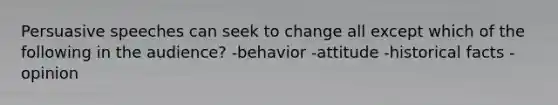 Persuasive speeches can seek to change all except which of the following in the audience? -behavior -attitude -historical facts -opinion